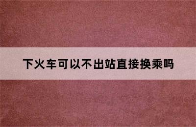 下火车可以不出站直接换乘吗