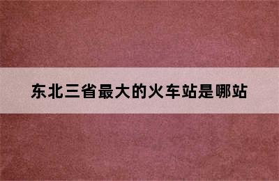 东北三省最大的火车站是哪站