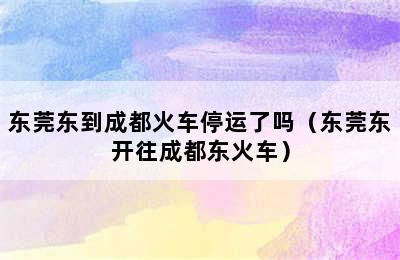 东莞东到成都火车停运了吗（东莞东开往成都东火车）