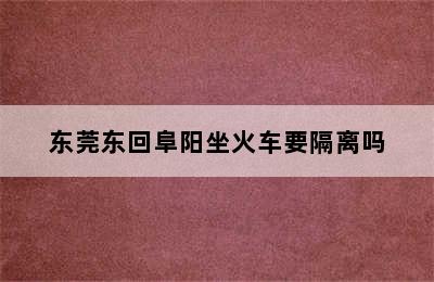 东莞东回阜阳坐火车要隔离吗