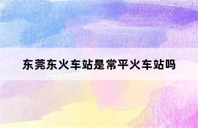 东莞东火车站是常平火车站吗