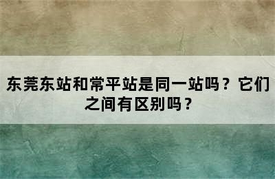 东莞东站和常平站是同一站吗？它们之间有区别吗？