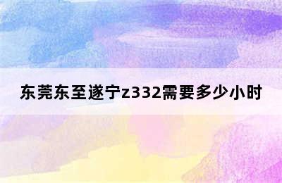 东莞东至遂宁z332需要多少小时