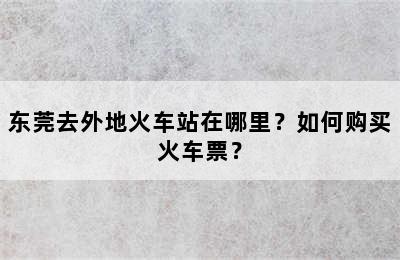 东莞去外地火车站在哪里？如何购买火车票？