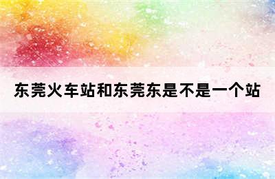 东莞火车站和东莞东是不是一个站