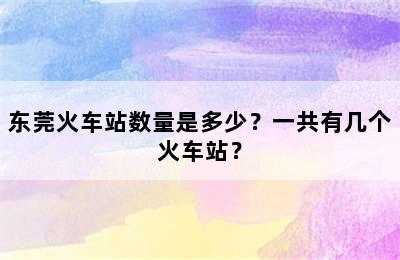 东莞火车站数量是多少？一共有几个火车站？