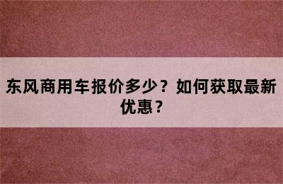 东风商用车报价多少？如何获取最新优惠？