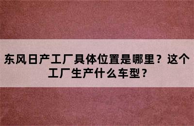 东风日产工厂具体位置是哪里？这个工厂生产什么车型？