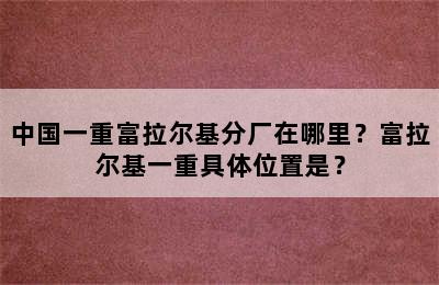 中国一重富拉尔基分厂在哪里？富拉尔基一重具体位置是？