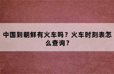 中国到朝鲜有火车吗？火车时刻表怎么查询？