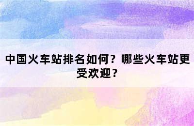 中国火车站排名如何？哪些火车站更受欢迎？