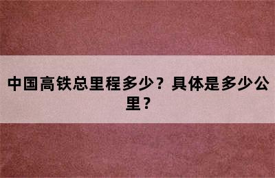 中国高铁总里程多少？具体是多少公里？