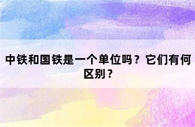 中铁和国铁是一个单位吗？它们有何区别？