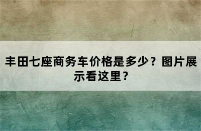 丰田七座商务车价格是多少？图片展示看这里？