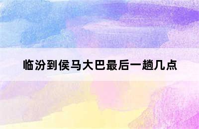 临汾到侯马大巴最后一趟几点