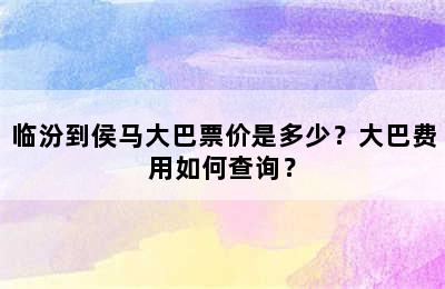 临汾到侯马大巴票价是多少？大巴费用如何查询？