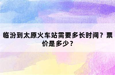 临汾到太原火车站需要多长时间？票价是多少？