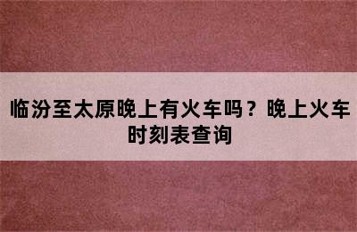 临汾至太原晚上有火车吗？晚上火车时刻表查询