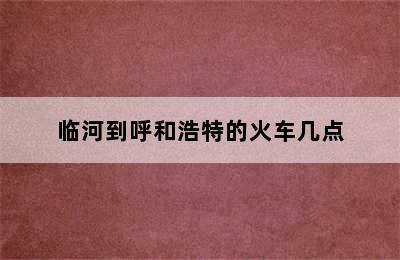 临河到呼和浩特的火车几点