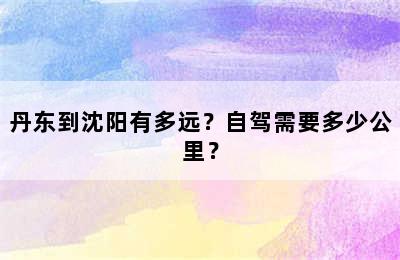 丹东到沈阳有多远？自驾需要多少公里？