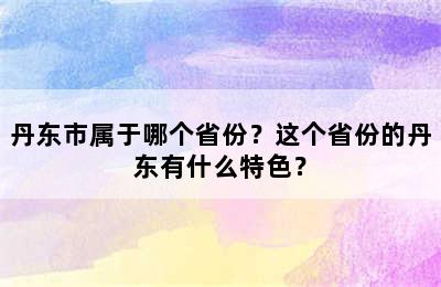 丹东市属于哪个省份？这个省份的丹东有什么特色？