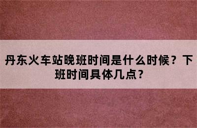 丹东火车站晚班时间是什么时候？下班时间具体几点？