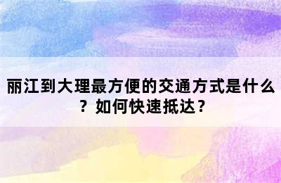 丽江到大理最方便的交通方式是什么？如何快速抵达？