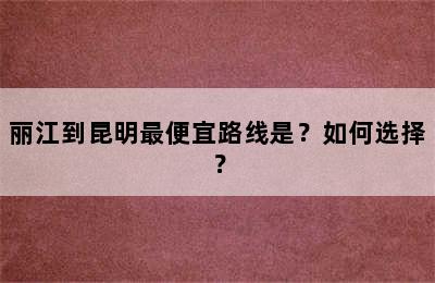 丽江到昆明最便宜路线是？如何选择？