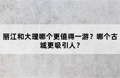 丽江和大理哪个更值得一游？哪个古城更吸引人？