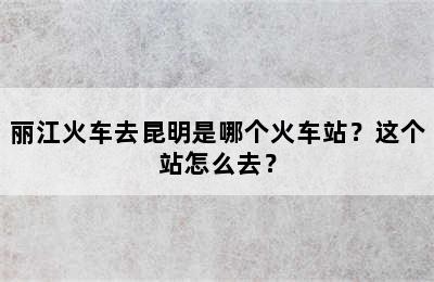 丽江火车去昆明是哪个火车站？这个站怎么去？