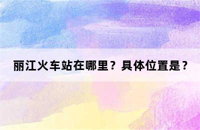 丽江火车站在哪里？具体位置是？