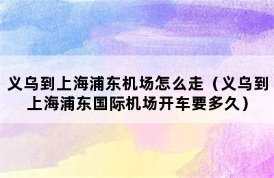 义乌到上海浦东机场怎么走（义乌到上海浦东国际机场开车要多久）