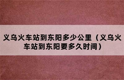 义乌火车站到东阳多少公里（义乌火车站到东阳要多久时间）