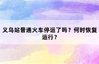 义乌站普通火车停运了吗？何时恢复运行？