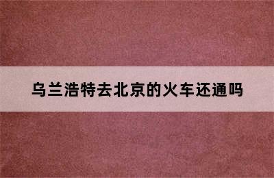 乌兰浩特去北京的火车还通吗