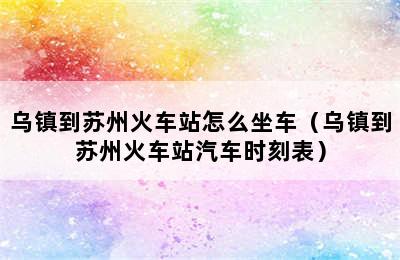 乌镇到苏州火车站怎么坐车（乌镇到苏州火车站汽车时刻表）