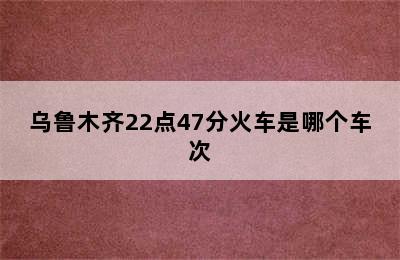 乌鲁木齐22点47分火车是哪个车次