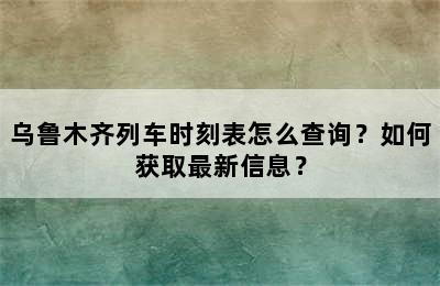 乌鲁木齐列车时刻表怎么查询？如何获取最新信息？