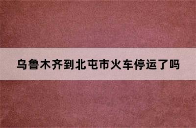 乌鲁木齐到北屯市火车停运了吗