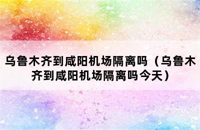 乌鲁木齐到咸阳机场隔离吗（乌鲁木齐到咸阳机场隔离吗今天）