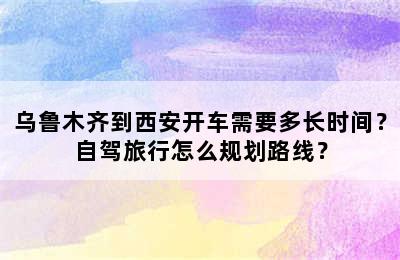 乌鲁木齐到西安开车需要多长时间？自驾旅行怎么规划路线？