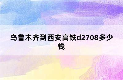 乌鲁木齐到西安高铁d2708多少钱