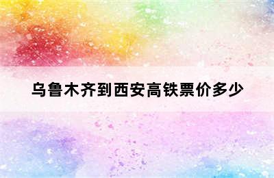 乌鲁木齐到西安高铁票价多少