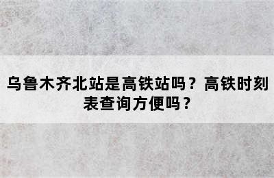 乌鲁木齐北站是高铁站吗？高铁时刻表查询方便吗？