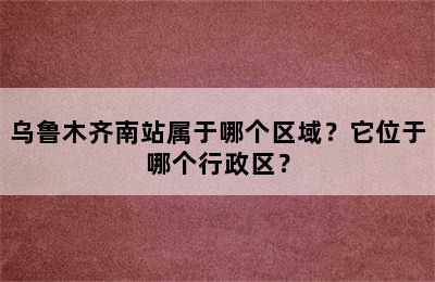 乌鲁木齐南站属于哪个区域？它位于哪个行政区？