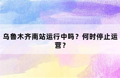 乌鲁木齐南站运行中吗？何时停止运营？