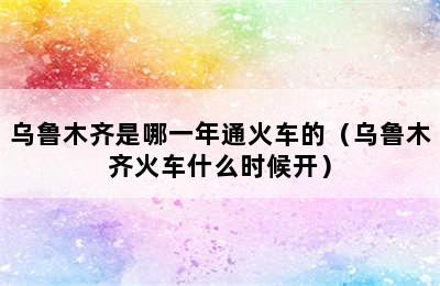 乌鲁木齐是哪一年通火车的（乌鲁木齐火车什么时候开）