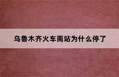 乌鲁木齐火车南站为什么停了