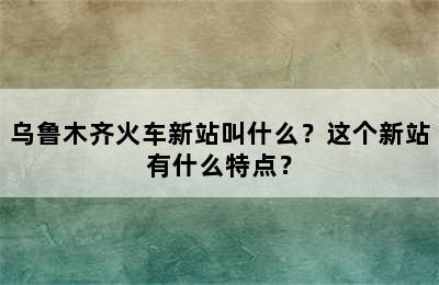 乌鲁木齐火车新站叫什么？这个新站有什么特点？