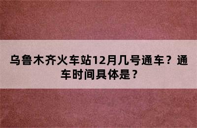 乌鲁木齐火车站12月几号通车？通车时间具体是？